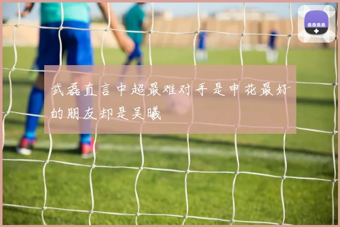 武磊直言中超最难对手是申花最好的朋友却是吴曦