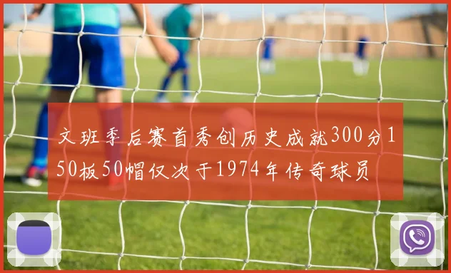 文班季后赛首秀创历史成就300分150板50帽仅次于1974年传奇球员