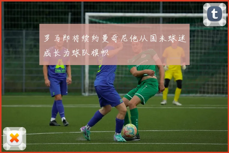 罗马即将续约曼奇尼他从国米球迷成长为球队旗帜