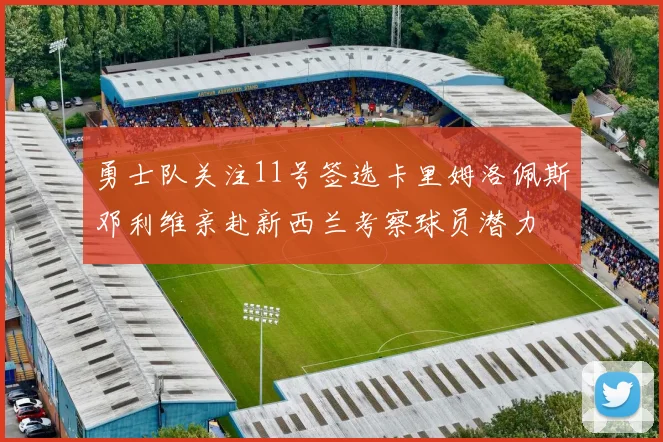 勇士队关注11号签选卡里姆洛佩斯邓利维亲赴新西兰考察球员潜力