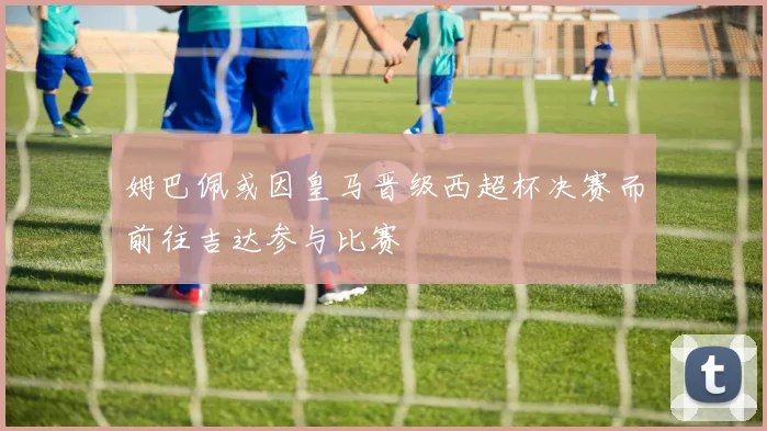 姆巴佩或因皇马晋级西超杯决赛而前往吉达参与比赛