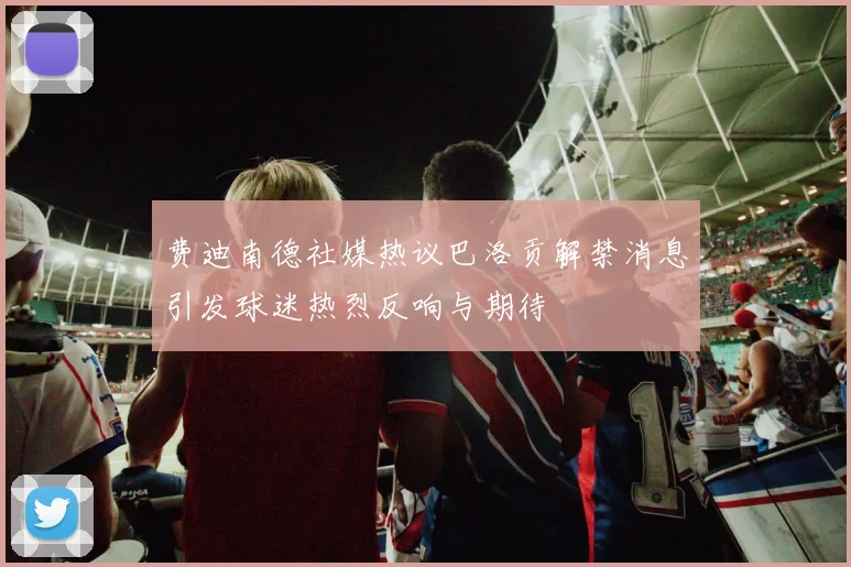 费迪南德社媒热议巴洛贡解禁消息引发球迷热烈反响与期待