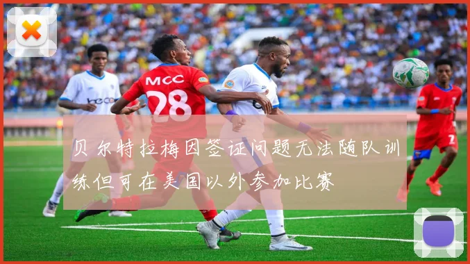 贝尔特拉梅因签证问题无法随队训练但可在美国以外参加比赛
