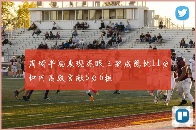 周琦半场表现亮眼三犯成隐忧11分钟内高效贡献6分6板