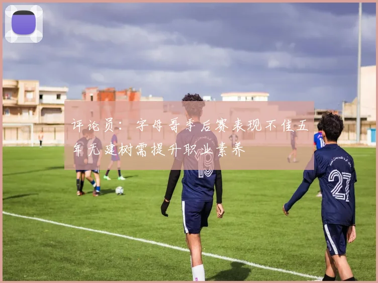 评论员：字母哥季后赛表现不佳五年无建树需提升职业素养