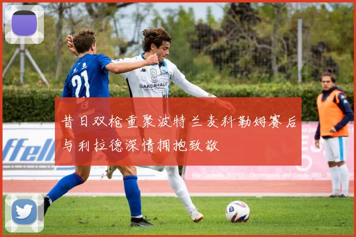 昔日双枪重聚波特兰麦科勒姆赛后与利拉德深情拥抱致敬