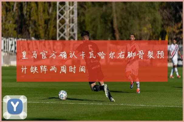皇马官方确认卡瓦哈尔右脚骨裂预计缺阵两周时间