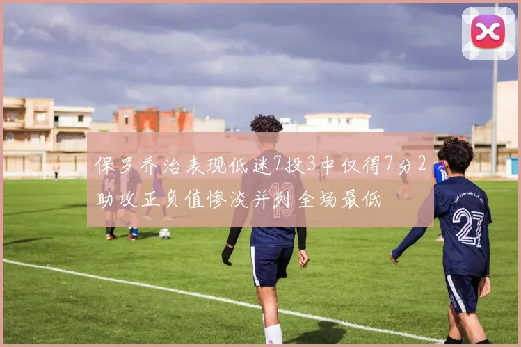 保罗乔治表现低迷7投3中仅得7分2助攻正负值惨淡并列全场最低