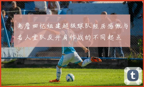 老詹回忆组建超级球队经历感慨与名人堂队友并肩作战的不同起点