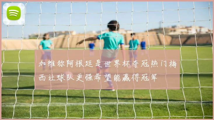 加维称阿根廷是世界杯夺冠热门梅西让球队更强希望能赢得冠军