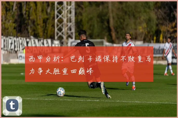 西甲分析：巴列卡诺保持不败皇马力争大胜重回巅峰