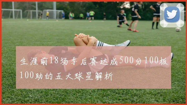 生涯前18场季后赛达成500分100板100助的五大球星解析