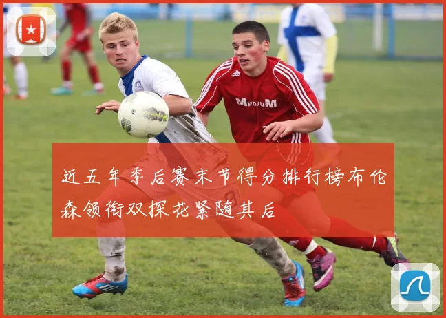 近五年季后赛末节得分排行榜布伦森领衔双探花紧随其后