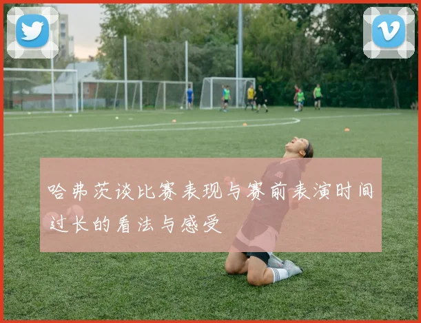 哈弗茨谈比赛表现与赛前表演时间过长的看法与感受