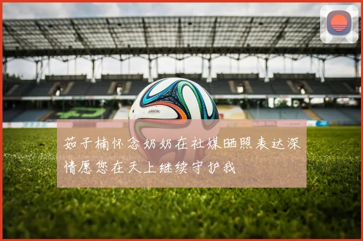 茹子楠怀念奶奶在社媒晒照表达深情愿您在天上继续守护我
