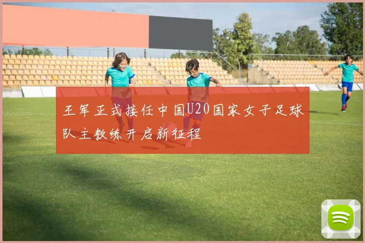 王军正式接任中国U20国家女子足球队主教练开启新征程
