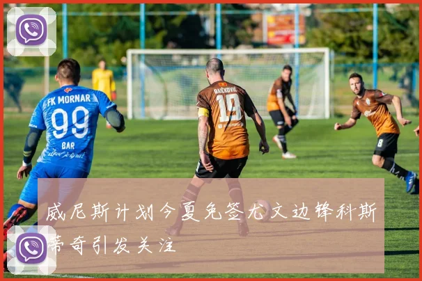 威尼斯计划今夏免签尤文边锋科斯蒂奇引发关注