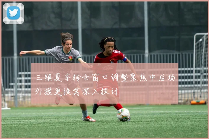 三镇夏季转会窗口调整聚焦中后场外援更换需深入探讨