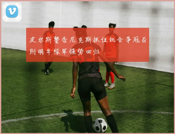 皮尔斯警告尼克斯抓住机会争冠否则明年绿军强势回归
