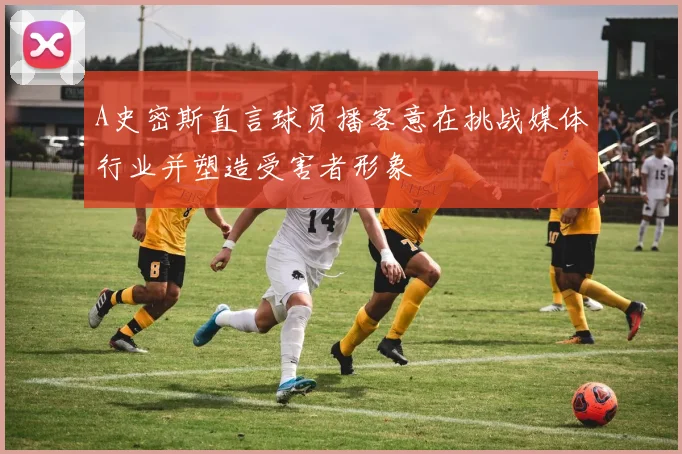 A史密斯直言球员播客意在挑战媒体行业并塑造受害者形象