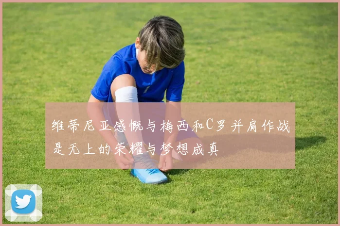 维蒂尼亚感慨与梅西和C罗并肩作战是无上的荣耀与梦想成真