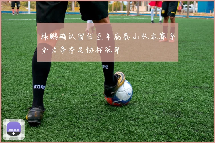 韩鹏确认留任至年底泰山队本赛季全力争夺足协杯冠军