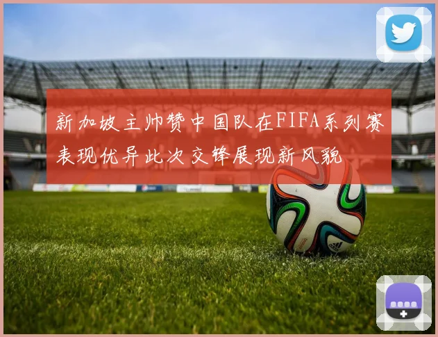 新加坡主帅赞中国队在FIFA系列赛表现优异此次交锋展现新风貌