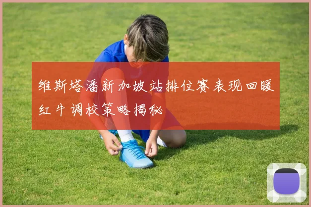 维斯塔潘新加坡站排位赛表现回暖红牛调校策略揭秘